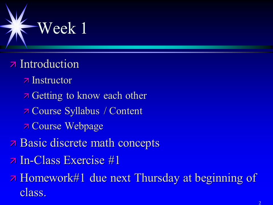 2 Week 1 ä Introduction ä Instructor ä Getting to know each other ä Course Syllabus / Content ä Course Webpage ä Basic discrete math concepts ä In-Class Exercise #1 ä Homework#1 due next Thursday at beginning of class.