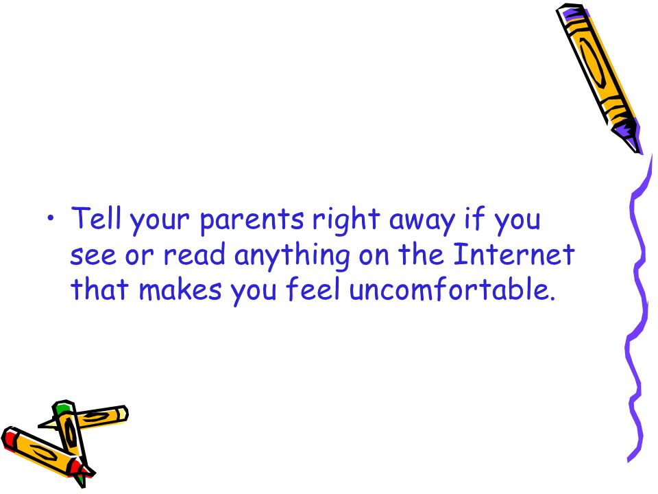 Tell your parents right away if you see or read anything on the Internet that makes you feel uncomfortable.