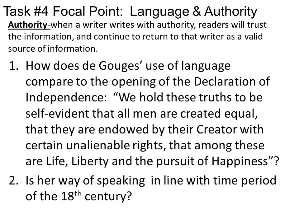 Task #4 Focal Point: Language & Authority 1.How does de Gouges’ use of language compare to the opening of the Declaration of Independence: We hold these truths to be self-evident that all men are created equal, that they are endowed by their Creator with certain unalienable rights, that among these are Life, Liberty and the pursuit of Happiness .