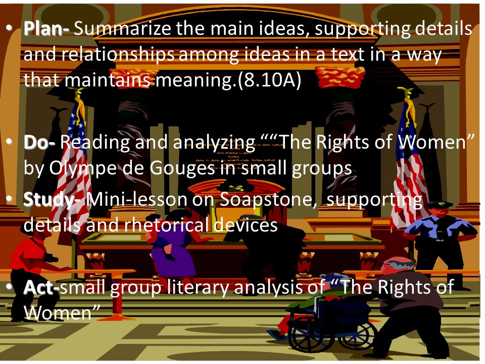Plan- Plan- Summarize the main ideas, supporting details and relationships among ideas in a text in a way that maintains meaning.(8.10A) Do- Do- Reading and analyzing The Rights of Women by Olympe de Gouges in small groups Study- Study- Mini-lesson on Soapstone, supporting details and rhetorical devices Act- Act-small group literary analysis of The Rights of Women