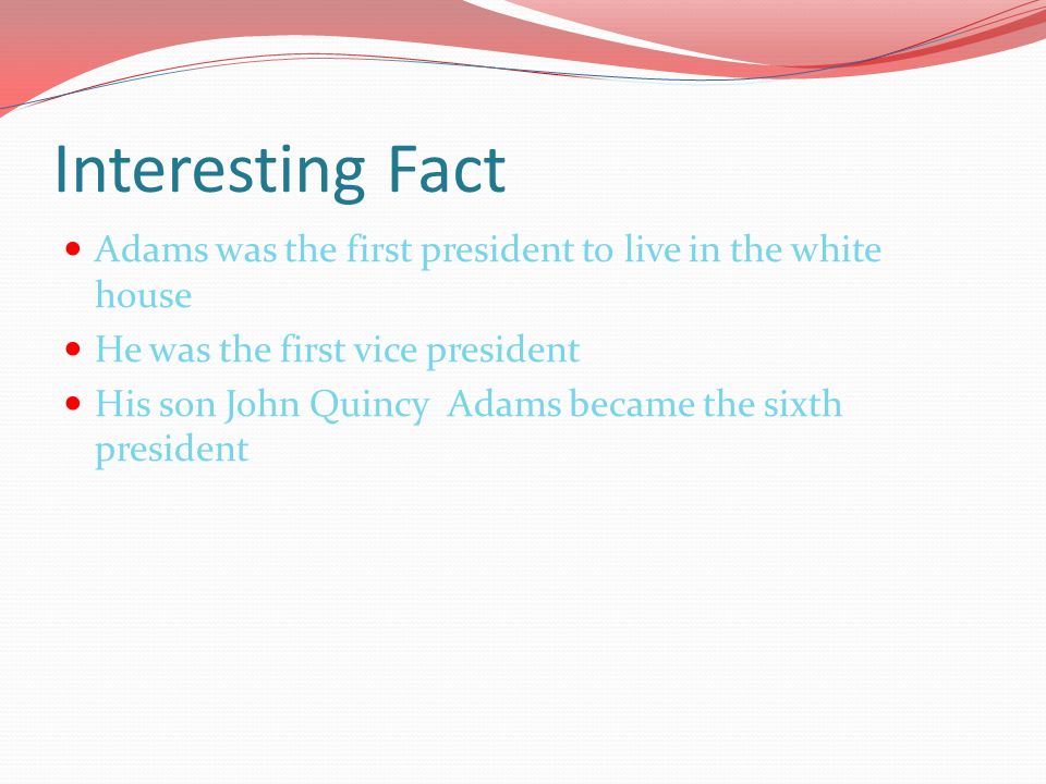 Interesting Fact Adams was the first president to live in the white house He was the first vice president His son John Quincy Adams became the sixth president