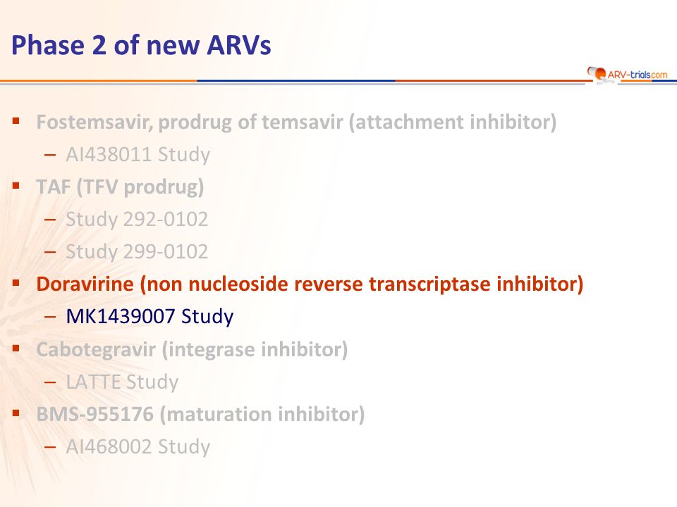 Phase 2 of new ARVs  Fostemsavir, prodrug of temsavir (attachment inhibitor) –AI Study  TAF (TFV prodrug) –Study –Study  Doravirine (non nucleoside reverse transcriptase inhibitor) –MK Study  Cabotegravir (integrase inhibitor) –LATTE Study  BMS (maturation inhibitor) –AI Study