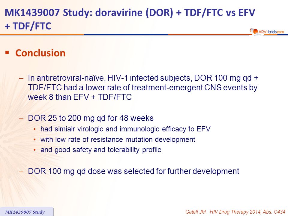 MK Study: doravirine (DOR) + TDF/FTC vs EFV + TDF/FTC  Conclusion –In antiretroviral-naïve, HIV-1 infected subjects, DOR 100 mg qd + TDF/FTC had a lower rate of treatment-emergent CNS events by week 8 than EFV + TDF/FTC –DOR 25 to 200 mg qd for 48 weeks had simialr virologic and immunologic efficacy to EFV with low rate of resistance mutation development and good safety and tolerability profile –DOR 100 mg qd dose was selected for further development Gatell JM.