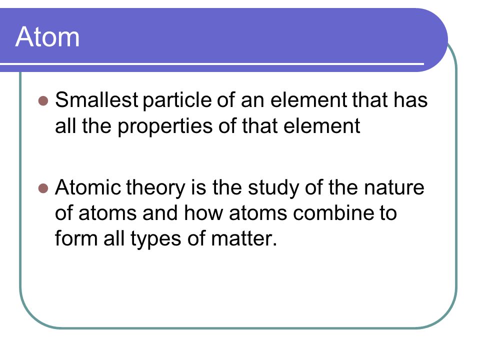 Atom Smallest particle of an element that has all the properties of that element Atomic theory is the study of the nature of atoms and how atoms combine to form all types of matter.