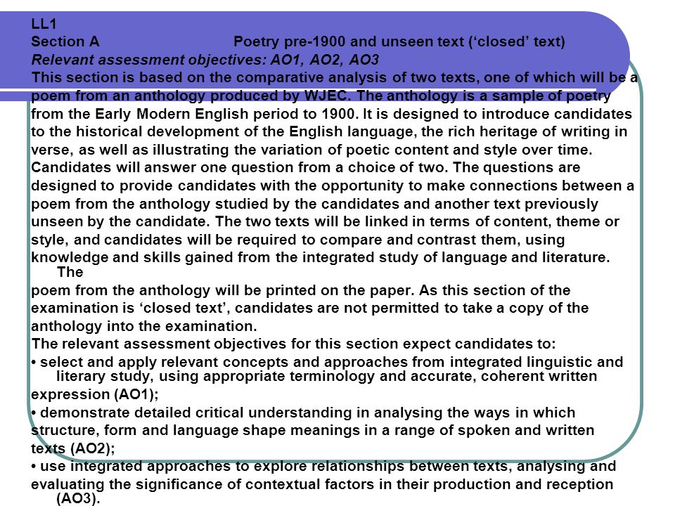 LL1 Section A Poetry pre-1900 and unseen text (‘closed’ text) Relevant assessment objectives: AO1, AO2, AO3 This section is based on the comparative analysis of two texts, one of which will be a poem from an anthology produced by WJEC.