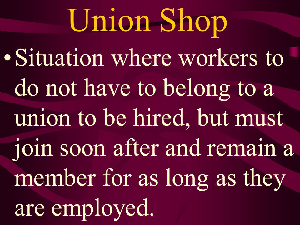 Union Shop Situation where workers to do not have to belong to a union to be hired, but must join soon after and remain a member for as long as they are employed.