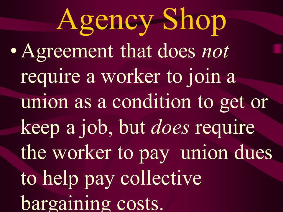 Agency Shop Agreement that does not require a worker to join a union as a condition to get or keep a job, but does require the worker to pay union dues to help pay collective bargaining costs.