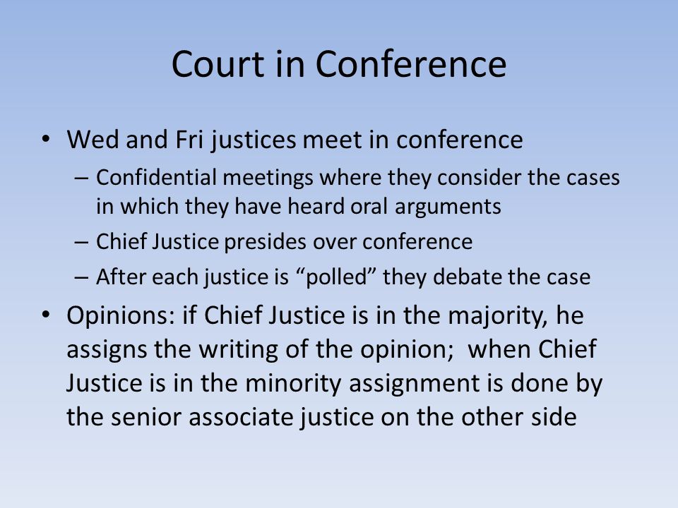 Court in Conference Wed and Fri justices meet in conference – Confidential meetings where they consider the cases in which they have heard oral arguments – Chief Justice presides over conference – After each justice is polled they debate the case Opinions: if Chief Justice is in the majority, he assigns the writing of the opinion; when Chief Justice is in the minority assignment is done by the senior associate justice on the other side