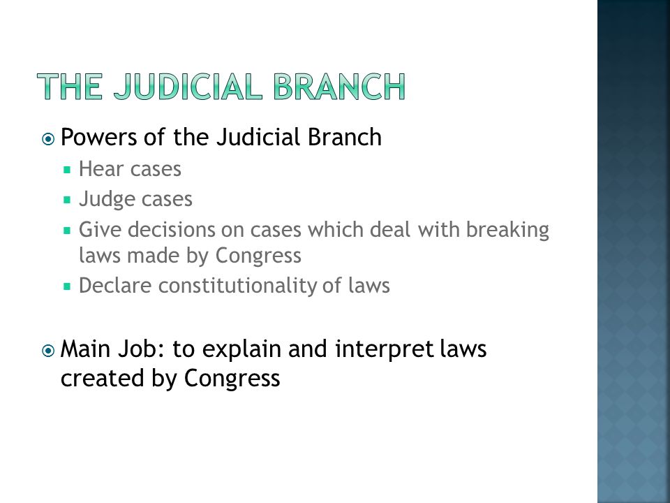  Powers of the Judicial Branch  Hear cases  Judge cases  Give decisions on cases which deal with breaking laws made by Congress  Declare constitutionality of laws  Main Job: to explain and interpret laws created by Congress