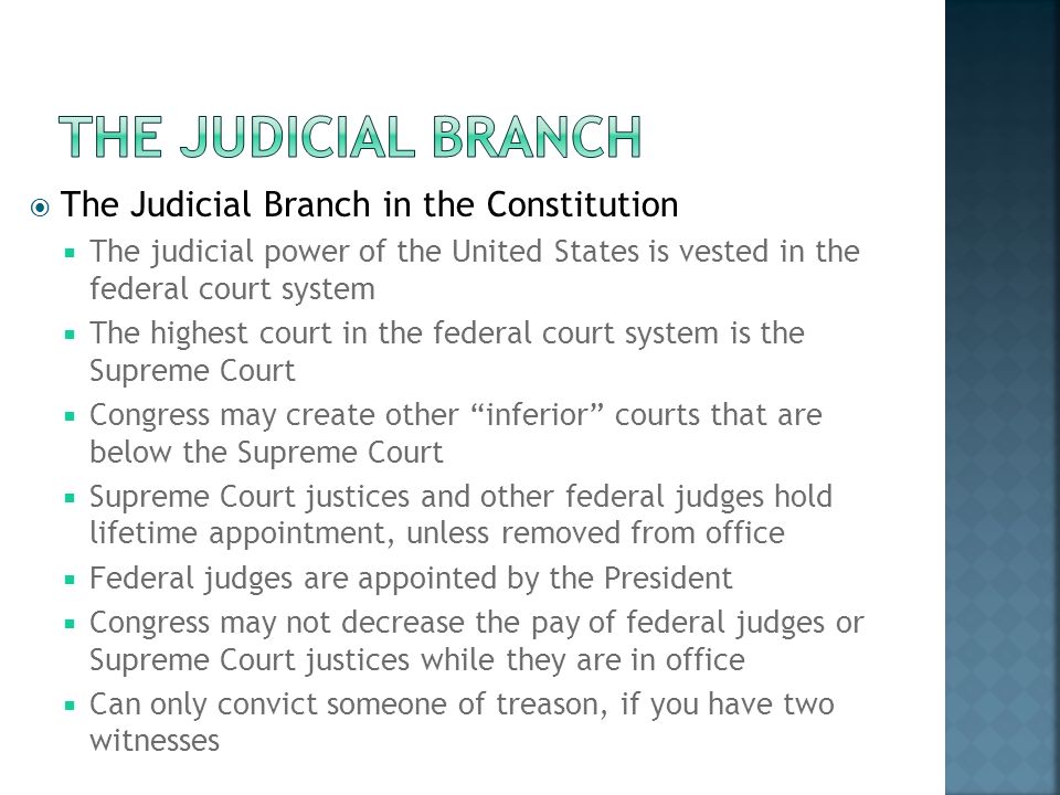  The Judicial Branch in the Constitution  The judicial power of the United States is vested in the federal court system  The highest court in the federal court system is the Supreme Court  Congress may create other inferior courts that are below the Supreme Court  Supreme Court justices and other federal judges hold lifetime appointment, unless removed from office  Federal judges are appointed by the President  Congress may not decrease the pay of federal judges or Supreme Court justices while they are in office  Can only convict someone of treason, if you have two witnesses