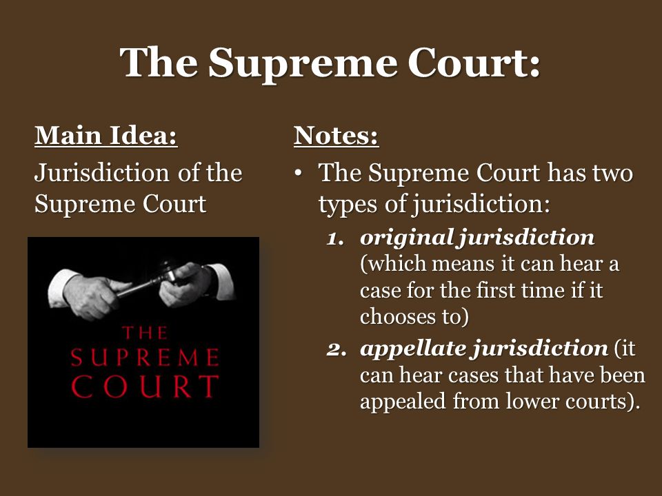 The Supreme Court: Main Idea: Jurisdiction of the Supreme Court Notes: The Supreme Court has two types of jurisdiction: The Supreme Court has two types of jurisdiction: 1.original jurisdiction (which means it can hear a case for the first time if it chooses to) 2.appellate jurisdiction (it can hear cases that have been appealed from lower courts).