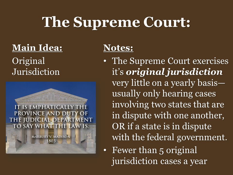 The Supreme Court: Main Idea: Original Jurisdiction Notes: The Supreme Court exercises it’s original jurisdiction very little on a yearly basis— usually only hearing cases involving two states that are in dispute with one another, OR if a state is in dispute with the federal government.