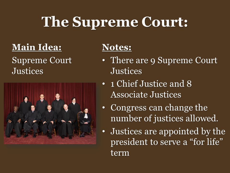 The Supreme Court: Main Idea: Supreme Court Justices Notes: There are 9 Supreme Court Justices There are 9 Supreme Court Justices 1 Chief Justice and 8 Associate Justices 1 Chief Justice and 8 Associate Justices Congress can change the number of justices allowed.