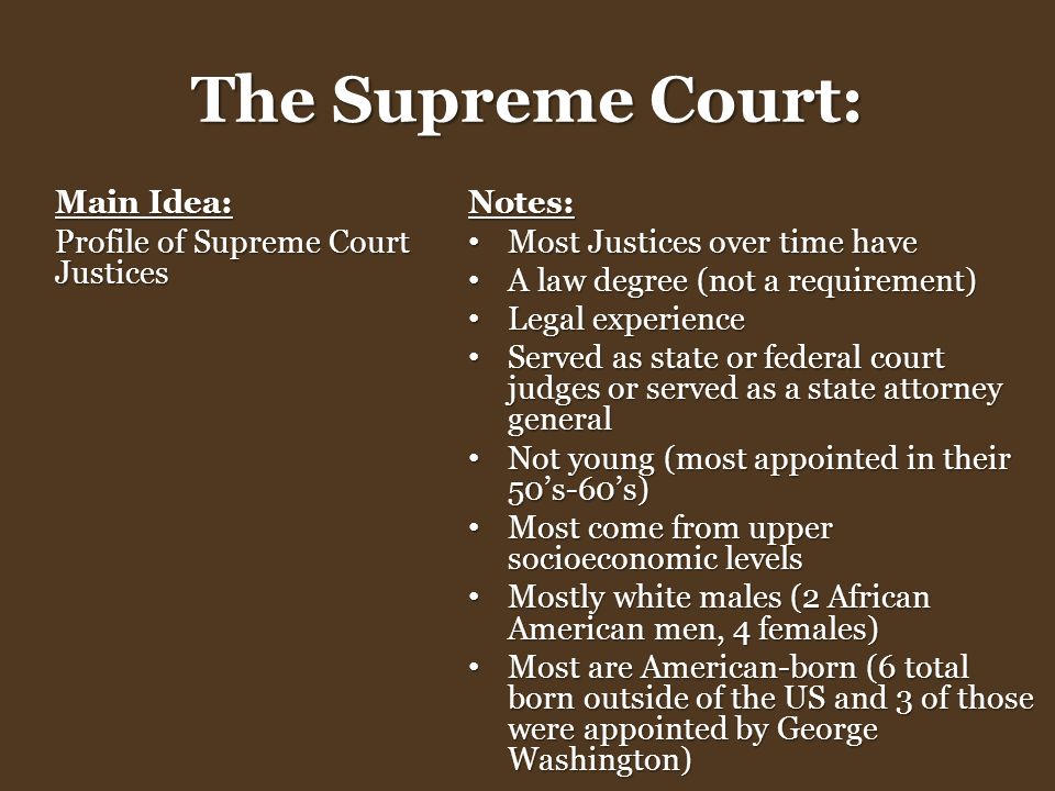 The Supreme Court: Main Idea: Profile of Supreme Court Justices Notes: Most Justices over time have Most Justices over time have A law degree (not a requirement) A law degree (not a requirement) Legal experience Legal experience Served as state or federal court judges or served as a state attorney general Served as state or federal court judges or served as a state attorney general Not young (most appointed in their 50’s-60’s) Not young (most appointed in their 50’s-60’s) Most come from upper socioeconomic levels Most come from upper socioeconomic levels Mostly white males (2 African American men, 4 females) Mostly white males (2 African American men, 4 females) Most are American-born (6 total born outside of the US and 3 of those were appointed by George Washington) Most are American-born (6 total born outside of the US and 3 of those were appointed by George Washington)