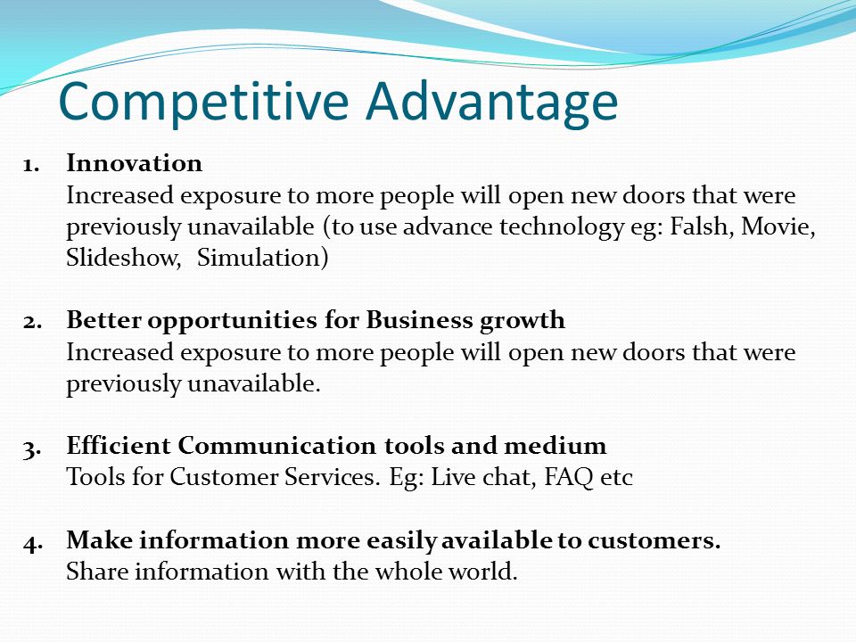 Competitive Advantage 1.Innovation Increased exposure to more people will open new doors that were previously unavailable (to use advance technology eg: Falsh, Movie, Slideshow, Simulation) 2.Better opportunities for Business growth Increased exposure to more people will open new doors that were previously unavailable.