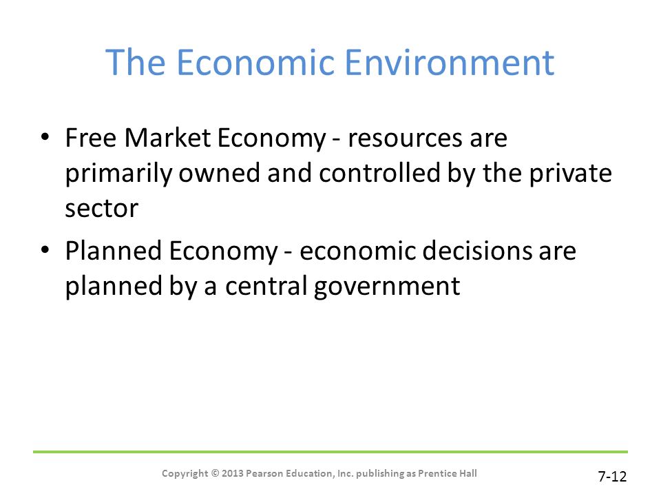 7-12 The Economic Environment Free Market Economy - resources are primarily owned and controlled by the private sector Planned Economy - economic decisions are planned by a central government Copyright © 2013 Pearson Education, Inc.