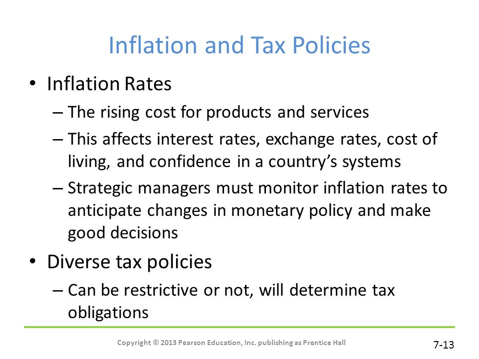 7-13 Inflation and Tax Policies Inflation Rates – The rising cost for products and services – This affects interest rates, exchange rates, cost of living, and confidence in a country’s systems – Strategic managers must monitor inflation rates to anticipate changes in monetary policy and make good decisions Diverse tax policies – Can be restrictive or not, will determine tax obligations Copyright © 2013 Pearson Education, Inc.
