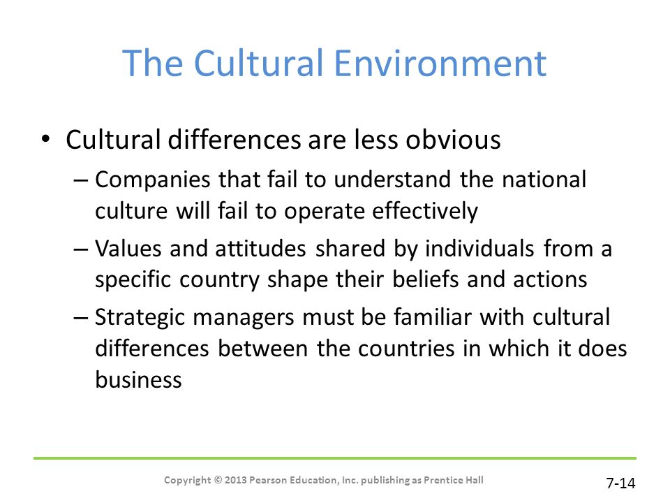 7-14 The Cultural Environment Cultural differences are less obvious – Companies that fail to understand the national culture will fail to operate effectively – Values and attitudes shared by individuals from a specific country shape their beliefs and actions – Strategic managers must be familiar with cultural differences between the countries in which it does business Copyright © 2013 Pearson Education, Inc.