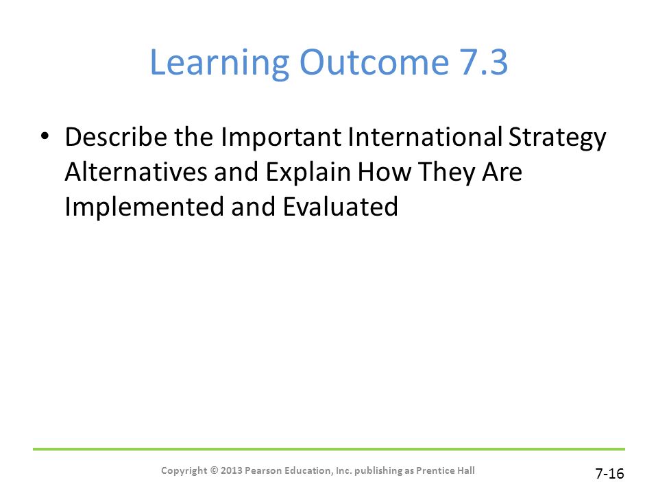 7-16 Learning Outcome 7.3 Describe the Important International Strategy Alternatives and Explain How They Are Implemented and Evaluated Copyright © 2013 Pearson Education, Inc.