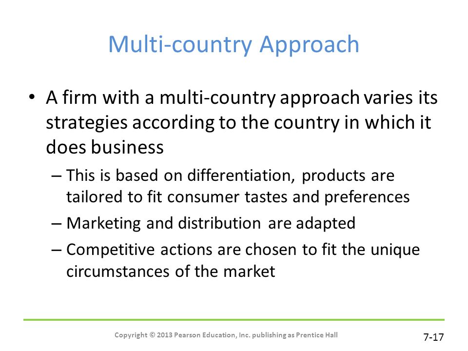 7-17 Multi-country Approach A firm with a multi-country approach varies its strategies according to the country in which it does business – This is based on differentiation, products are tailored to fit consumer tastes and preferences – Marketing and distribution are adapted – Competitive actions are chosen to fit the unique circumstances of the market Copyright © 2013 Pearson Education, Inc.