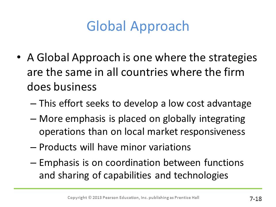 7-18 Global Approach A Global Approach is one where the strategies are the same in all countries where the firm does business – This effort seeks to develop a low cost advantage – More emphasis is placed on globally integrating operations than on local market responsiveness – Products will have minor variations – Emphasis is on coordination between functions and sharing of capabilities and technologies Copyright © 2013 Pearson Education, Inc.