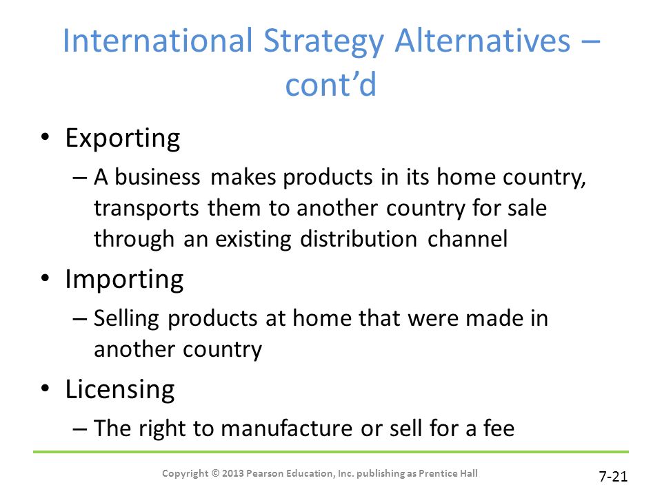 7-21 International Strategy Alternatives – cont’d Exporting – A business makes products in its home country, transports them to another country for sale through an existing distribution channel Importing – Selling products at home that were made in another country Licensing – The right to manufacture or sell for a fee Copyright © 2013 Pearson Education, Inc.