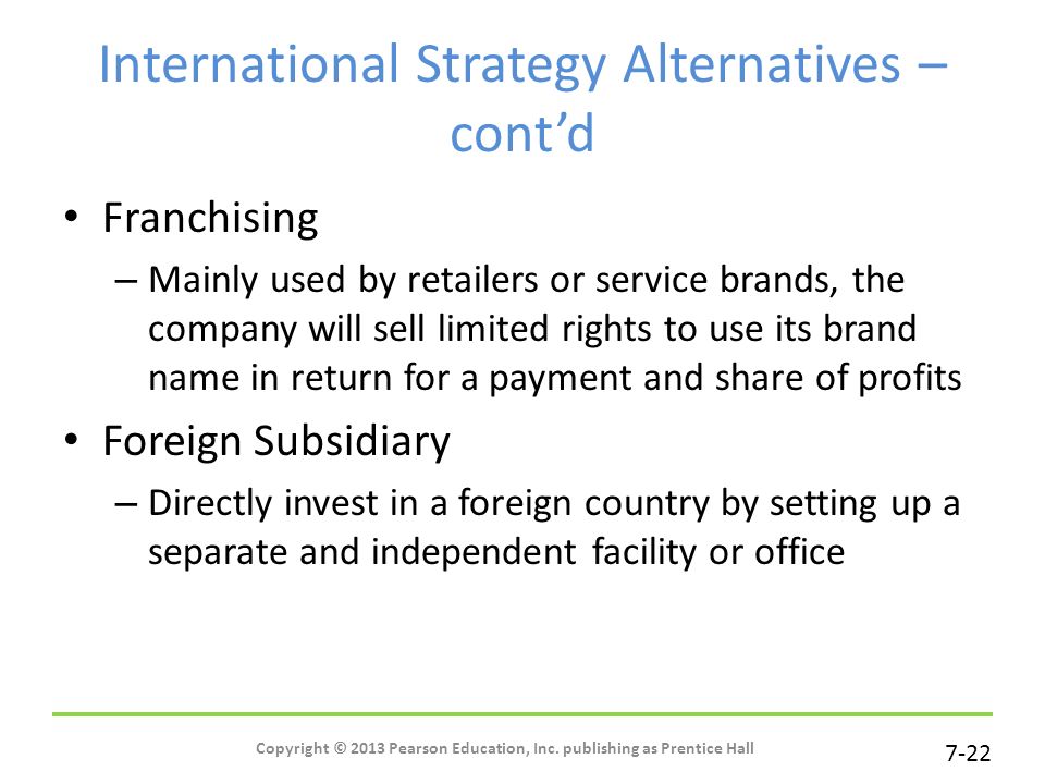 7-22 International Strategy Alternatives – cont’d Franchising – Mainly used by retailers or service brands, the company will sell limited rights to use its brand name in return for a payment and share of profits Foreign Subsidiary – Directly invest in a foreign country by setting up a separate and independent facility or office Copyright © 2013 Pearson Education, Inc.