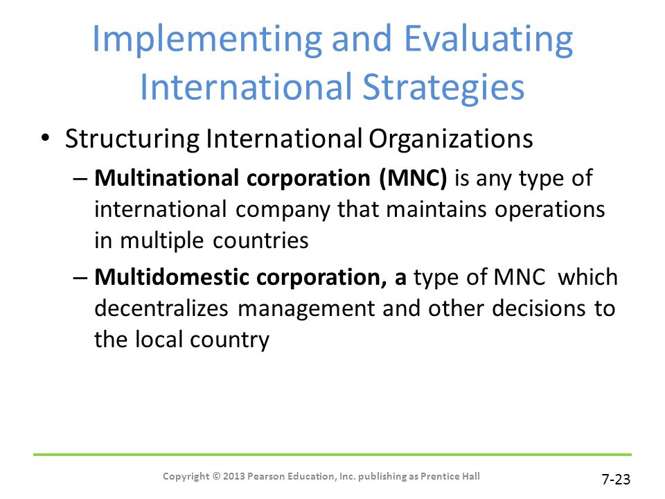 7-23 Implementing and Evaluating International Strategies Structuring International Organizations – Multinational corporation (MNC) is any type of international company that maintains operations in multiple countries – Multidomestic corporation, a type of MNC which decentralizes management and other decisions to the local country Copyright © 2013 Pearson Education, Inc.