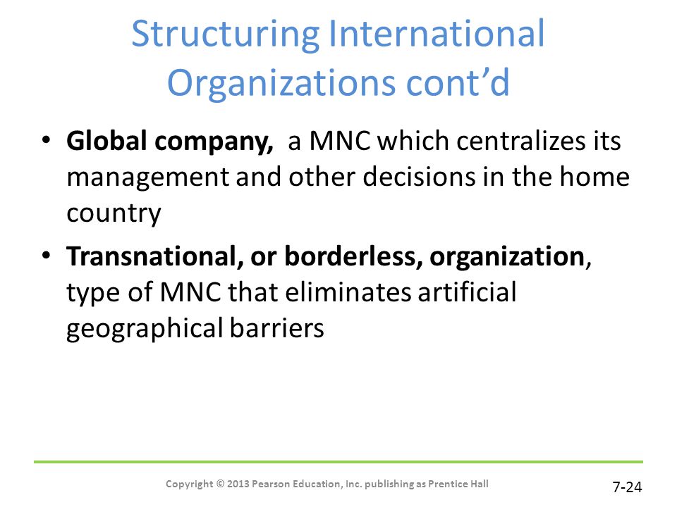 7-24 Structuring International Organizations cont’d Global company, a MNC which centralizes its management and other decisions in the home country Transnational, or borderless, organization, type of MNC that eliminates artificial geographical barriers Copyright © 2013 Pearson Education, Inc.