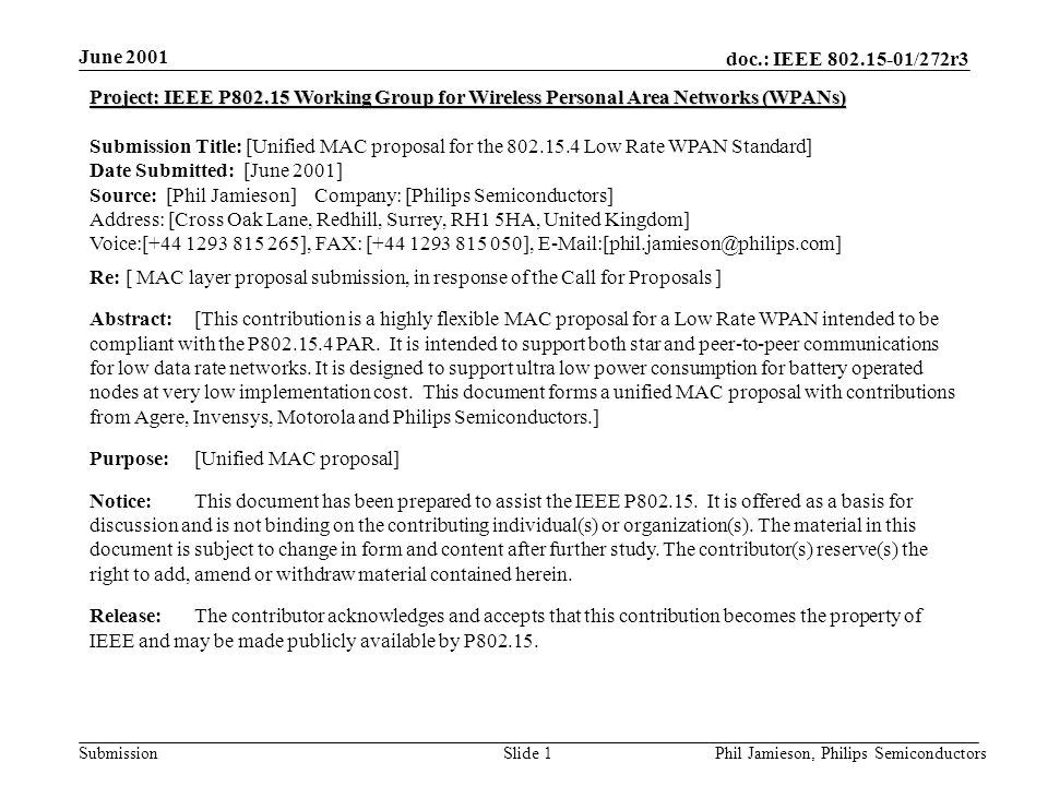 doc.: IEEE /272r3 Submission June 2001 Phil Jamieson, Philips SemiconductorsSlide 1 Project: IEEE P Working Group for Wireless Personal Area Networks (WPANs) Submission Title: [Unified MAC proposal for the Low Rate WPAN Standard] Date Submitted: [June 2001] Source: [Phil Jamieson] Company: [Philips Semiconductors] Address: [Cross Oak Lane, Redhill, Surrey, RH1 5HA, United Kingdom] Voice:[ ], FAX: [ ], Re: [ MAC layer proposal submission, in response of the Call for Proposals ] Abstract:[This contribution is a highly flexible MAC proposal for a Low Rate WPAN intended to be compliant with the P PAR.