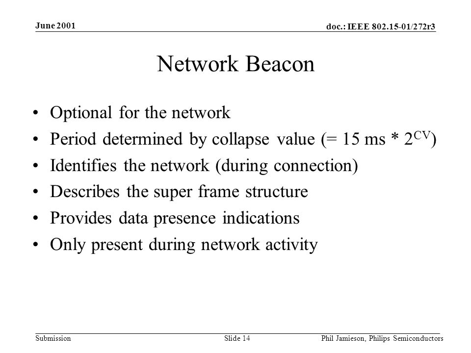 doc.: IEEE /272r3 Submission June 2001 Phil Jamieson, Philips SemiconductorsSlide 14 Network Beacon Optional for the network Period determined by collapse value (= 15 ms * 2 CV ) Identifies the network (during connection) Describes the super frame structure Provides data presence indications Only present during network activity