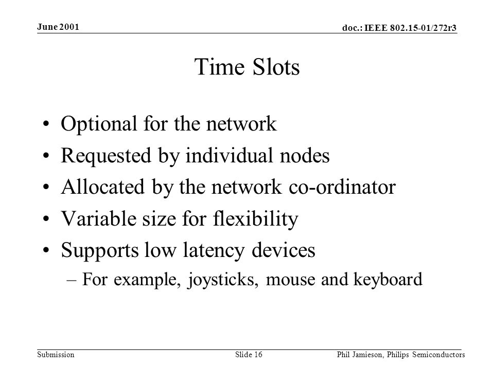 doc.: IEEE /272r3 Submission June 2001 Phil Jamieson, Philips SemiconductorsSlide 16 Time Slots Optional for the network Requested by individual nodes Allocated by the network co-ordinator Variable size for flexibility Supports low latency devices –For example, joysticks, mouse and keyboard