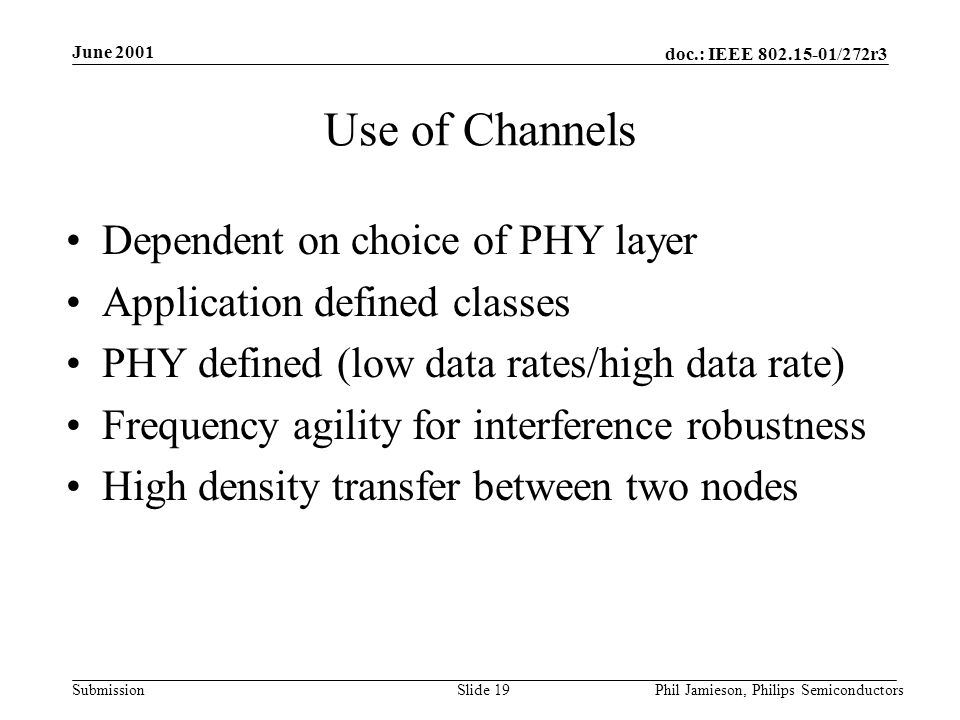 doc.: IEEE /272r3 Submission June 2001 Phil Jamieson, Philips SemiconductorsSlide 19 Use of Channels Dependent on choice of PHY layer Application defined classes PHY defined (low data rates/high data rate) Frequency agility for interference robustness High density transfer between two nodes