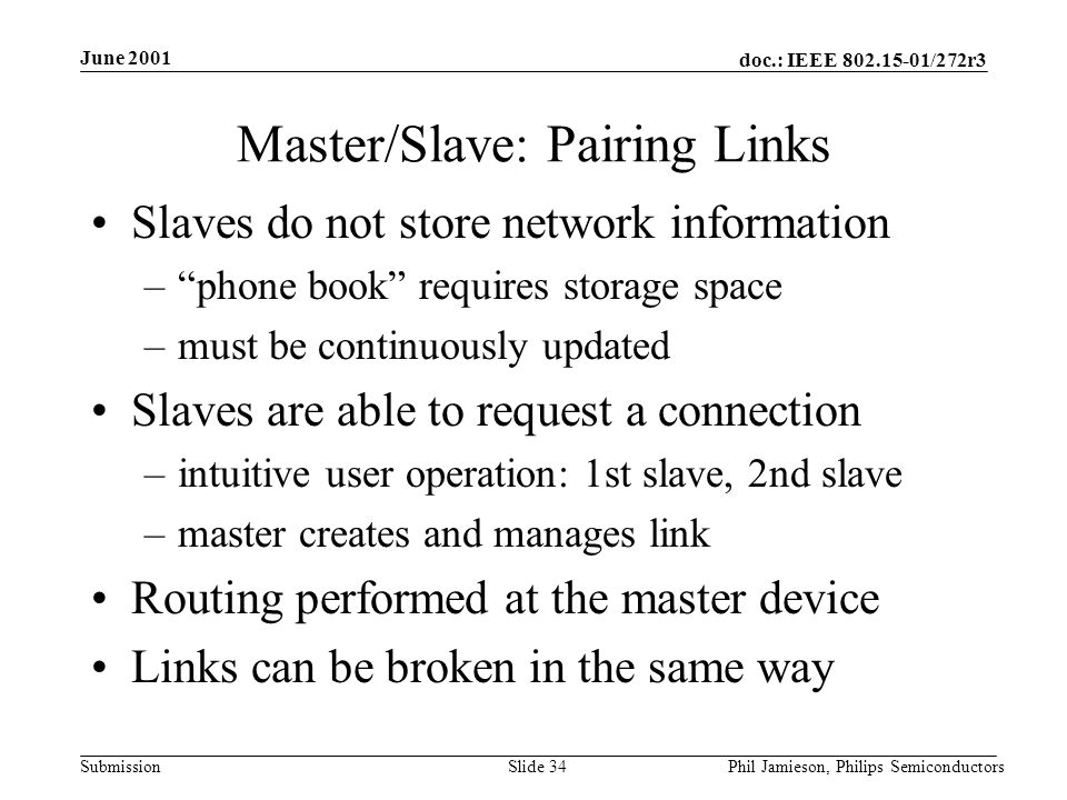doc.: IEEE /272r3 Submission June 2001 Phil Jamieson, Philips SemiconductorsSlide 34 Master/Slave: Pairing Links Slaves do not store network information – phone book requires storage space –must be continuously updated Slaves are able to request a connection –intuitive user operation: 1st slave, 2nd slave –master creates and manages link Routing performed at the master device Links can be broken in the same way