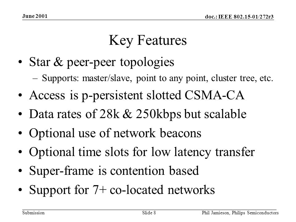 doc.: IEEE /272r3 Submission June 2001 Phil Jamieson, Philips SemiconductorsSlide 8 Key Features Star & peer-peer topologies –Supports: master/slave, point to any point, cluster tree, etc.