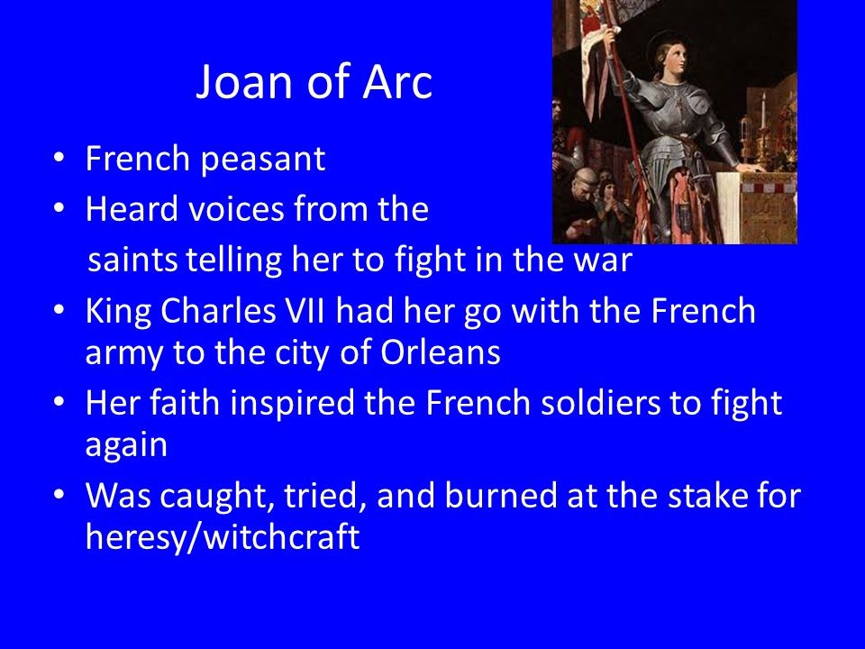 Joan of Arc French peasant Heard voices from the saints telling her to fight in the war King Charles VII had her go with the French army to the city of Orleans Her faith inspired the French soldiers to fight again Was caught, tried, and burned at the stake for heresy/witchcraft