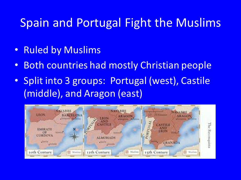 Spain and Portugal Fight the Muslims Ruled by Muslims Both countries had mostly Christian people Split into 3 groups: Portugal (west), Castile (middle), and Aragon (east)