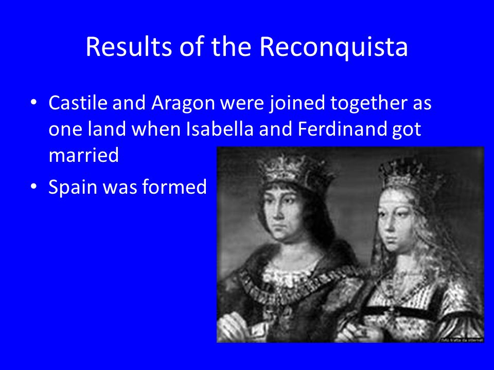 Results of the Reconquista Castile and Aragon were joined together as one land when Isabella and Ferdinand got married Spain was formed