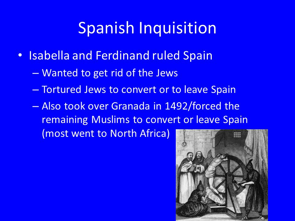 Spanish Inquisition Isabella and Ferdinand ruled Spain – Wanted to get rid of the Jews – Tortured Jews to convert or to leave Spain – Also took over Granada in 1492/forced the remaining Muslims to convert or leave Spain (most went to North Africa)