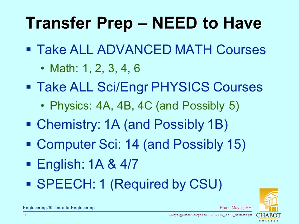 ENGR-10_Lec-19_NextStep.ppt 14 Bruce Mayer, PE Engineering-10: Intro to Engineering Transfer Prep – NEED to Have  Take ALL ADVANCED MATH Courses Math: 1, 2, 3, 4, 6  Take ALL Sci/Engr PHYSICS Courses Physics: 4A, 4B, 4C (and Possibly 5)  Chemistry: 1A (and Possibly 1B)  Computer Sci: 14 (and Possibly 15)  English: 1A & 4/7  SPEECH: 1 (Required by CSU)