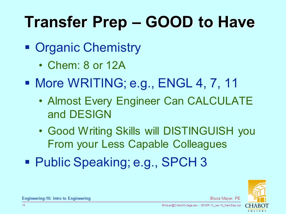 ENGR-10_Lec-19_NextStep.ppt 16 Bruce Mayer, PE Engineering-10: Intro to Engineering Transfer Prep – GOOD to Have  Organic Chemistry Chem: 8 or 12A  More WRITING; e.g., ENGL 4, 7, 11 Almost Every Engineer Can CALCULATE and DESIGN Good Writing Skills will DISTINGUISH you From your Less Capable Colleagues  Public Speaking; e.g., SPCH 3