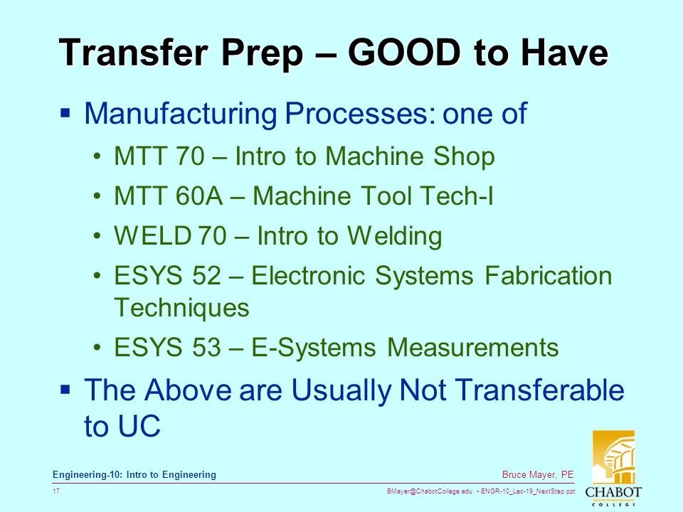 ENGR-10_Lec-19_NextStep.ppt 17 Bruce Mayer, PE Engineering-10: Intro to Engineering Transfer Prep – GOOD to Have  Manufacturing Processes: one of MTT 70 – Intro to Machine Shop MTT 60A – Machine Tool Tech-I WELD 70 – Intro to Welding ESYS 52 – Electronic Systems Fabrication Techniques ESYS 53 – E-Systems Measurements  The Above are Usually Not Transferable to UC