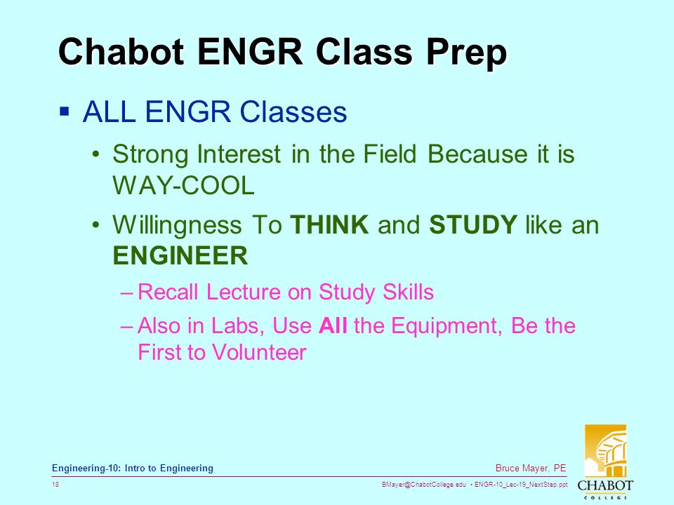 ENGR-10_Lec-19_NextStep.ppt 18 Bruce Mayer, PE Engineering-10: Intro to Engineering Chabot ENGR Class Prep  ALL ENGR Classes Strong Interest in the Field Because it is WAY-COOL Willingness To THINK and STUDY like an ENGINEER –Recall Lecture on Study Skills –Also in Labs, Use All the Equipment, Be the First to Volunteer