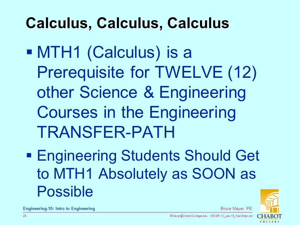 ENGR-10_Lec-19_NextStep.ppt 25 Bruce Mayer, PE Engineering-10: Intro to Engineering Calculus, Calculus, Calculus  MTH1 (Calculus) is a Prerequisite for TWELVE (12) other Science & Engineering Courses in the Engineering TRANSFER-PATH  Engineering Students Should Get to MTH1 Absolutely as SOON as Possible