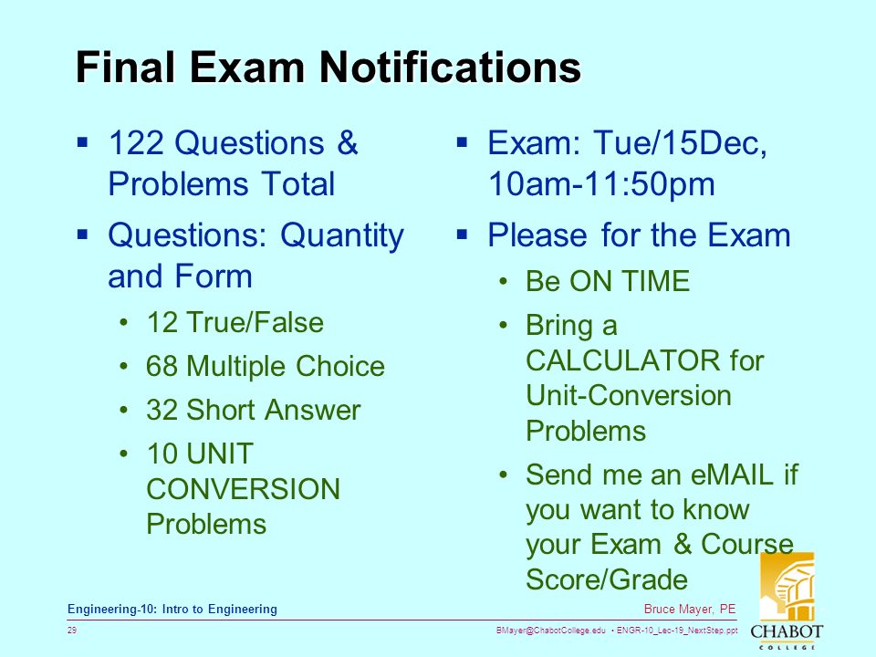 ENGR-10_Lec-19_NextStep.ppt 29 Bruce Mayer, PE Engineering-10: Intro to Engineering Final Exam Notifications  122 Questions & Problems Total  Questions: Quantity and Form 12 True/False 68 Multiple Choice 32 Short Answer 10 UNIT CONVERSION Problems  Exam: Tue/15Dec, 10am-11:50pm  Please for the Exam Be ON TIME Bring a CALCULATOR for Unit-Conversion Problems Send me an  if you want to know your Exam & Course Score/Grade