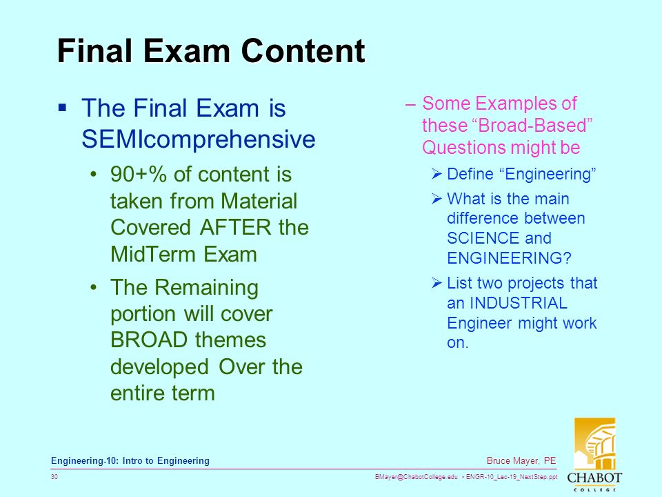 ENGR-10_Lec-19_NextStep.ppt 30 Bruce Mayer, PE Engineering-10: Intro to Engineering Final Exam Content  The Final Exam is SEMIcomprehensive 90+% of content is taken from Material Covered AFTER the MidTerm Exam The Remaining portion will cover BROAD themes developed Over the entire term –Some Examples of these Broad-Based Questions might be  Define Engineering  What is the main difference between SCIENCE and ENGINEERING.