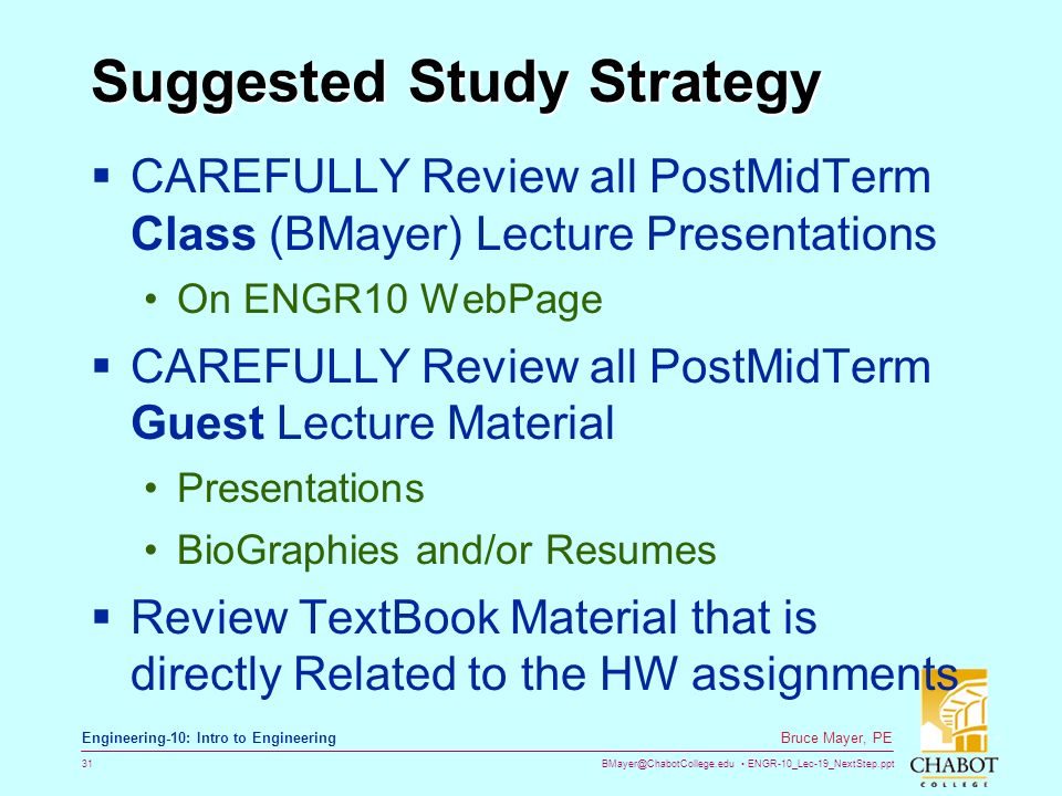 ENGR-10_Lec-19_NextStep.ppt 31 Bruce Mayer, PE Engineering-10: Intro to Engineering Suggested Study Strategy  CAREFULLY Review all PostMidTerm Class (BMayer) Lecture Presentations On ENGR10 WebPage  CAREFULLY Review all PostMidTerm Guest Lecture Material Presentations BioGraphies and/or Resumes  Review TextBook Material that is directly Related to the HW assignments