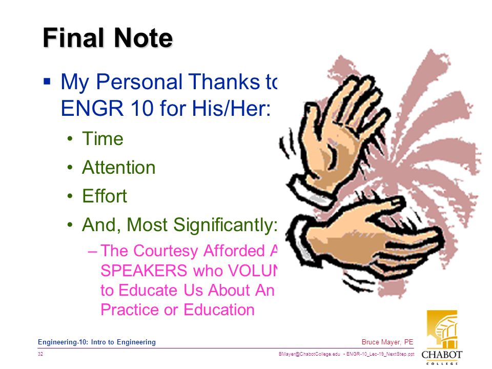 ENGR-10_Lec-19_NextStep.ppt 32 Bruce Mayer, PE Engineering-10: Intro to Engineering Final Note  My Personal Thanks to Everyone in ENGR 10 for His/Her: Time Attention Effort And, Most Significantly: –The Courtesy Afforded ALL of the GUEST SPEAKERS who VOLUNTEERED Their Time to Educate Us About An Aspect of Engineering Practice or Education
