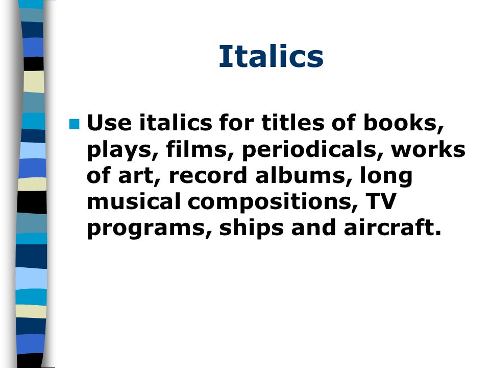 Italics Use italics for titles of books, plays, films, periodicals, works of art, record albums, long musical compositions, TV programs, ships and aircraft.