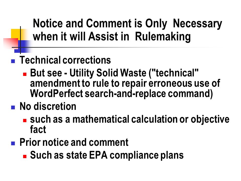 Notice and Comment is Only Necessary when it will Assist in Rulemaking Technical corrections But see - Utility Solid Waste ( technical amendment to rule to repair erroneous use of WordPerfect search-and-replace command) No discretion such as a mathematical calculation or objective fact Prior notice and comment Such as state EPA compliance plans